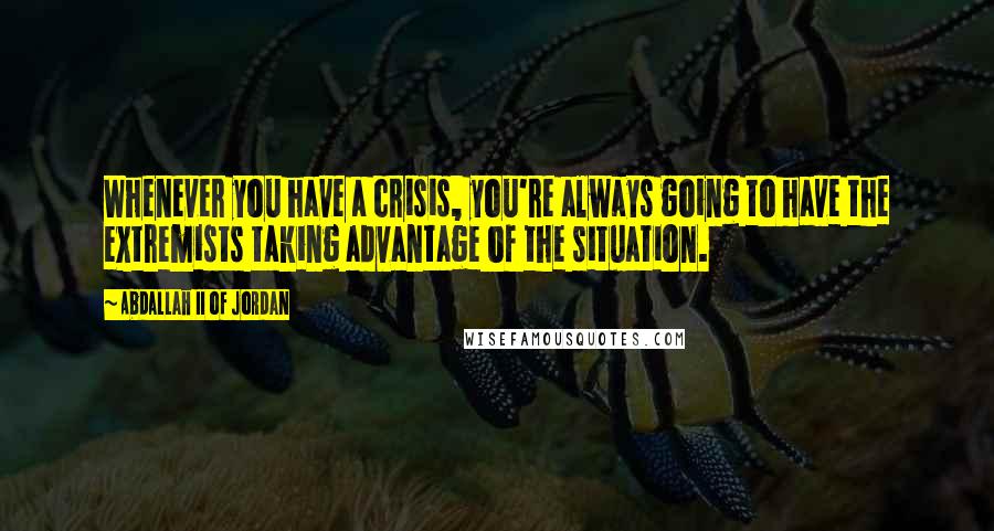 Abdallah II Of Jordan Quotes: Whenever you have a crisis, you're always going to have the extremists taking advantage of the situation.
