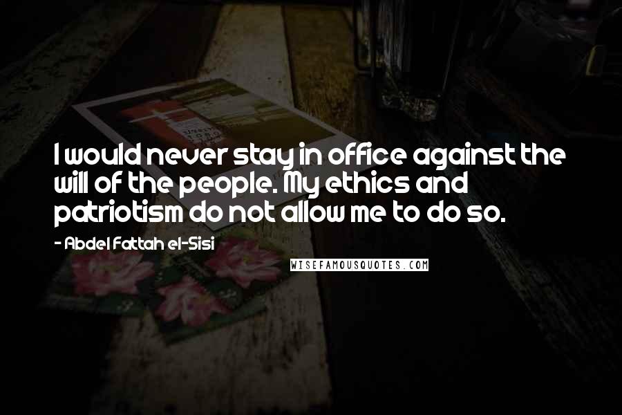 Abdel Fattah El-Sisi Quotes: I would never stay in office against the will of the people. My ethics and patriotism do not allow me to do so.