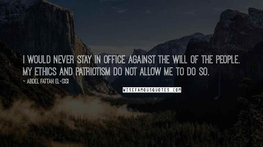 Abdel Fattah El-Sisi Quotes: I would never stay in office against the will of the people. My ethics and patriotism do not allow me to do so.