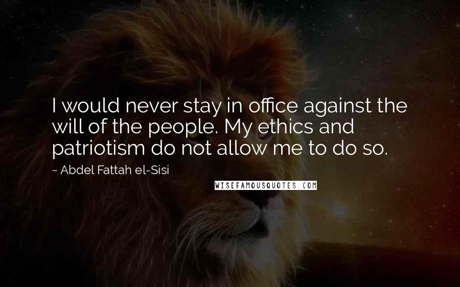 Abdel Fattah El-Sisi Quotes: I would never stay in office against the will of the people. My ethics and patriotism do not allow me to do so.