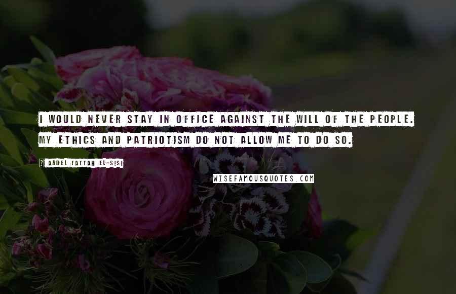 Abdel Fattah El-Sisi Quotes: I would never stay in office against the will of the people. My ethics and patriotism do not allow me to do so.