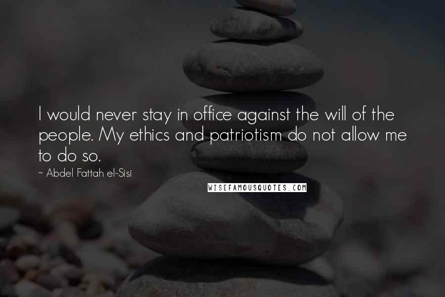 Abdel Fattah El-Sisi Quotes: I would never stay in office against the will of the people. My ethics and patriotism do not allow me to do so.