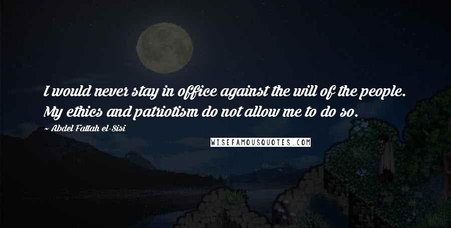 Abdel Fattah El-Sisi Quotes: I would never stay in office against the will of the people. My ethics and patriotism do not allow me to do so.