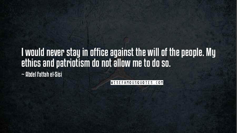 Abdel Fattah El-Sisi Quotes: I would never stay in office against the will of the people. My ethics and patriotism do not allow me to do so.