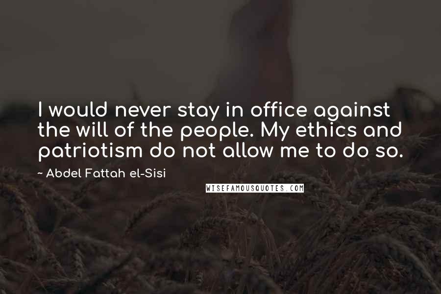 Abdel Fattah El-Sisi Quotes: I would never stay in office against the will of the people. My ethics and patriotism do not allow me to do so.