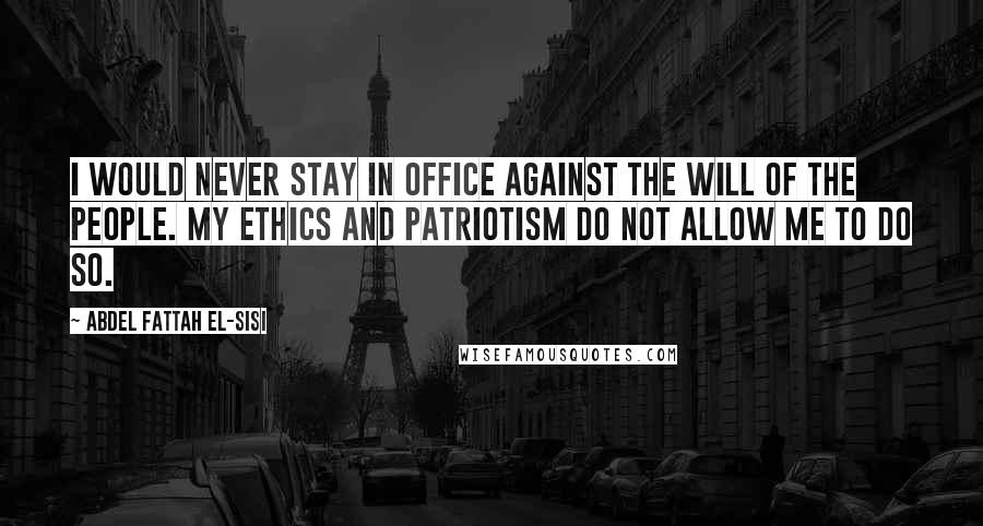 Abdel Fattah El-Sisi Quotes: I would never stay in office against the will of the people. My ethics and patriotism do not allow me to do so.