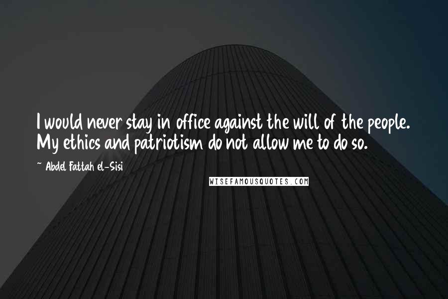 Abdel Fattah El-Sisi Quotes: I would never stay in office against the will of the people. My ethics and patriotism do not allow me to do so.