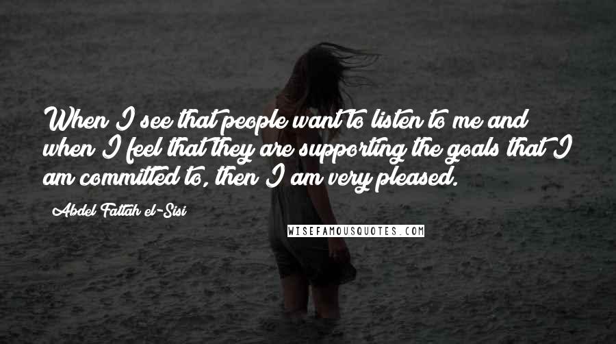 Abdel Fattah El-Sisi Quotes: When I see that people want to listen to me and when I feel that they are supporting the goals that I am committed to, then I am very pleased.