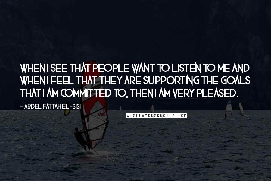 Abdel Fattah El-Sisi Quotes: When I see that people want to listen to me and when I feel that they are supporting the goals that I am committed to, then I am very pleased.