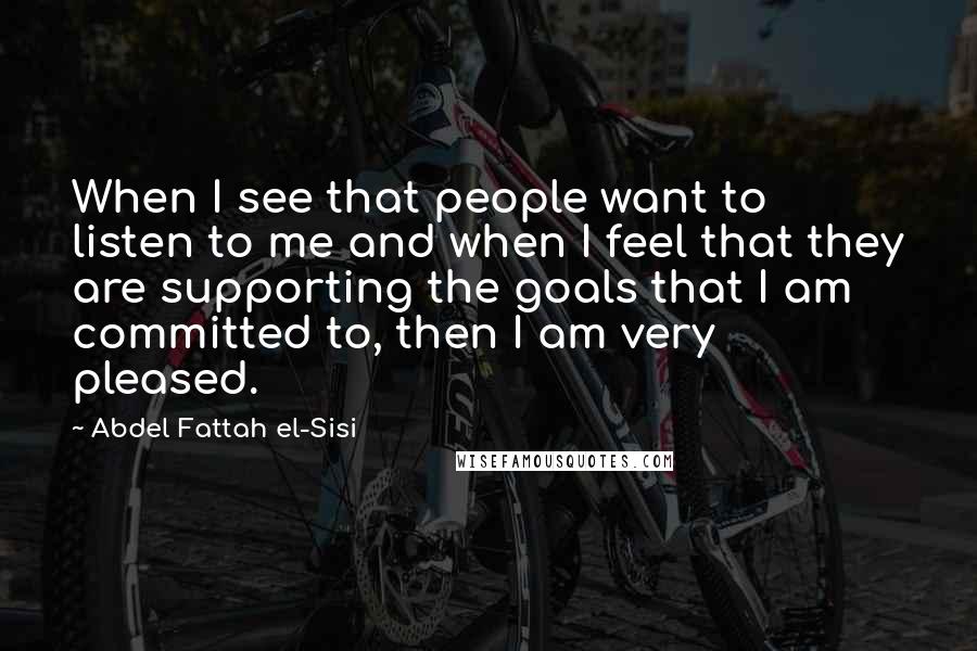Abdel Fattah El-Sisi Quotes: When I see that people want to listen to me and when I feel that they are supporting the goals that I am committed to, then I am very pleased.