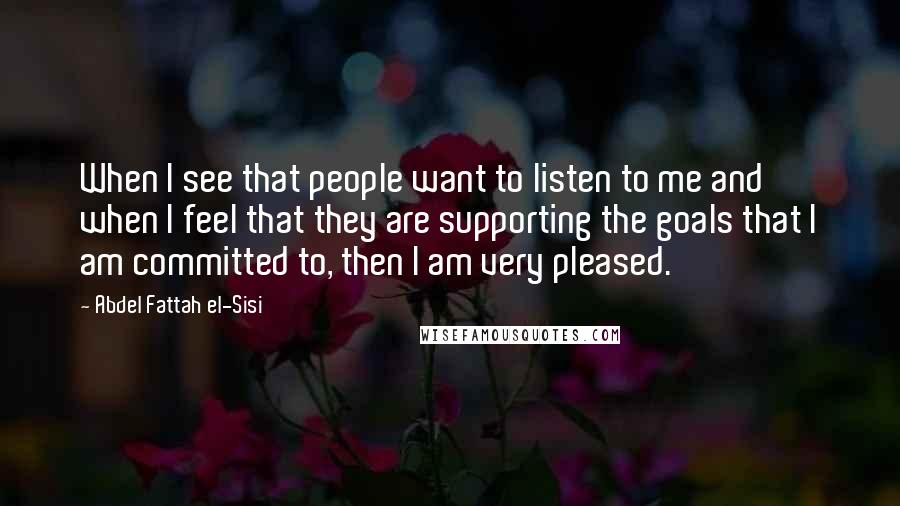 Abdel Fattah El-Sisi Quotes: When I see that people want to listen to me and when I feel that they are supporting the goals that I am committed to, then I am very pleased.