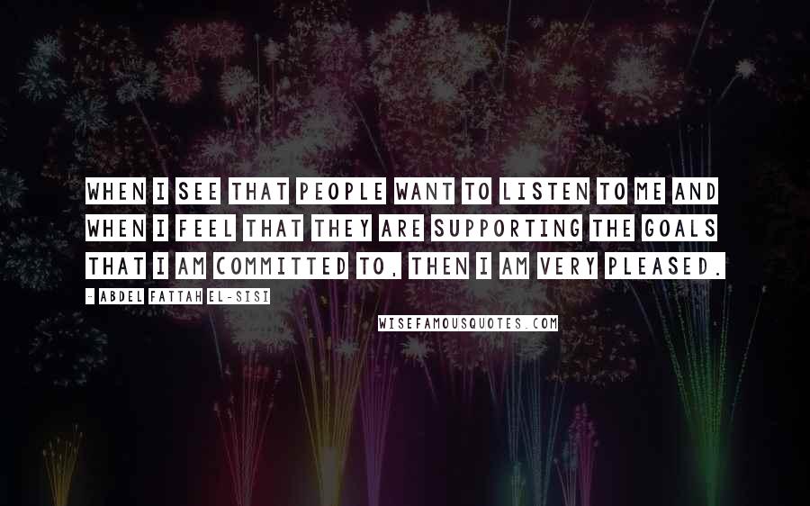 Abdel Fattah El-Sisi Quotes: When I see that people want to listen to me and when I feel that they are supporting the goals that I am committed to, then I am very pleased.