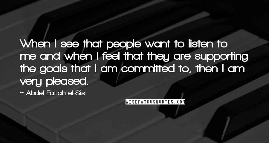 Abdel Fattah El-Sisi Quotes: When I see that people want to listen to me and when I feel that they are supporting the goals that I am committed to, then I am very pleased.