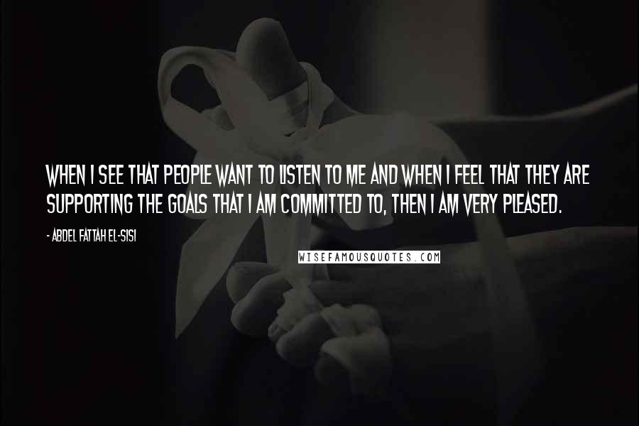 Abdel Fattah El-Sisi Quotes: When I see that people want to listen to me and when I feel that they are supporting the goals that I am committed to, then I am very pleased.