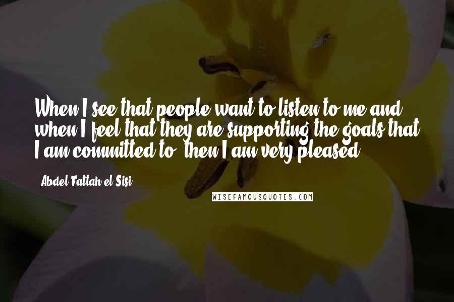 Abdel Fattah El-Sisi Quotes: When I see that people want to listen to me and when I feel that they are supporting the goals that I am committed to, then I am very pleased.