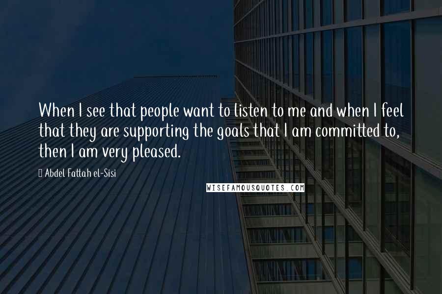 Abdel Fattah El-Sisi Quotes: When I see that people want to listen to me and when I feel that they are supporting the goals that I am committed to, then I am very pleased.