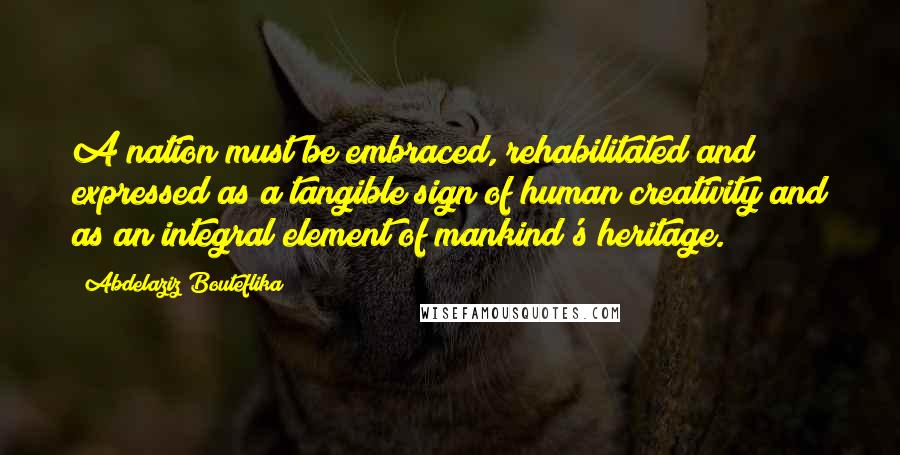 Abdelaziz Bouteflika Quotes: A nation must be embraced, rehabilitated and expressed as a tangible sign of human creativity and as an integral element of mankind's heritage.