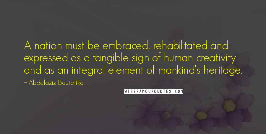 Abdelaziz Bouteflika Quotes: A nation must be embraced, rehabilitated and expressed as a tangible sign of human creativity and as an integral element of mankind's heritage.