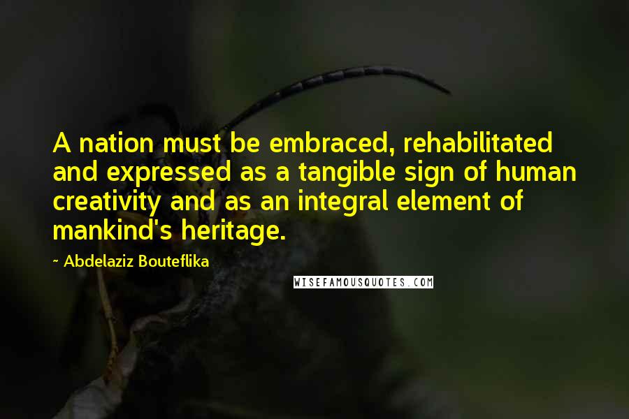 Abdelaziz Bouteflika Quotes: A nation must be embraced, rehabilitated and expressed as a tangible sign of human creativity and as an integral element of mankind's heritage.