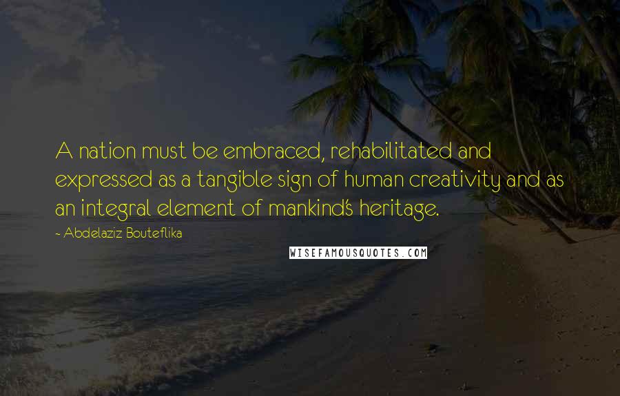Abdelaziz Bouteflika Quotes: A nation must be embraced, rehabilitated and expressed as a tangible sign of human creativity and as an integral element of mankind's heritage.