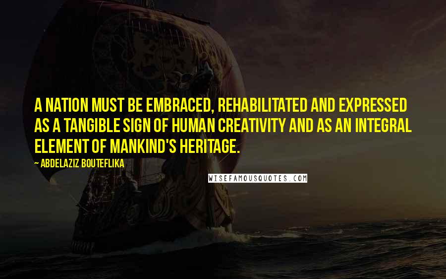 Abdelaziz Bouteflika Quotes: A nation must be embraced, rehabilitated and expressed as a tangible sign of human creativity and as an integral element of mankind's heritage.