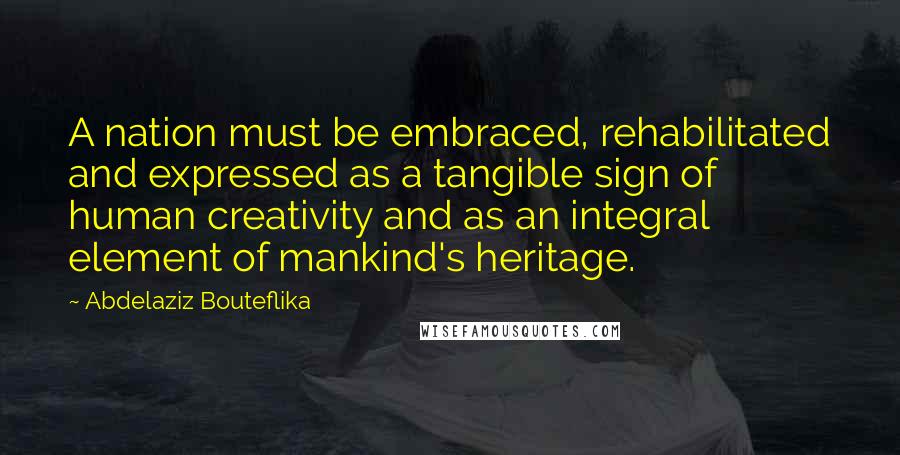 Abdelaziz Bouteflika Quotes: A nation must be embraced, rehabilitated and expressed as a tangible sign of human creativity and as an integral element of mankind's heritage.