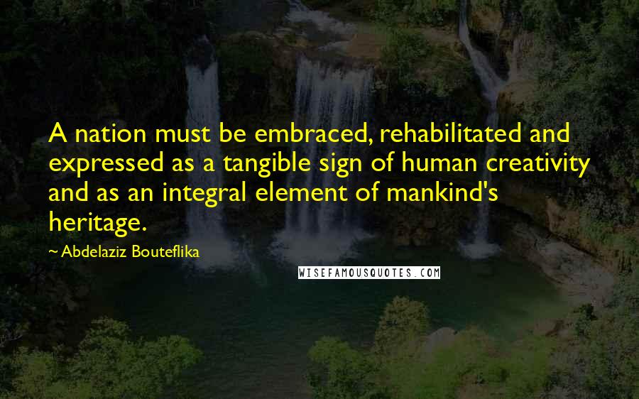 Abdelaziz Bouteflika Quotes: A nation must be embraced, rehabilitated and expressed as a tangible sign of human creativity and as an integral element of mankind's heritage.