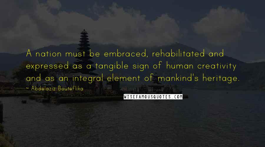 Abdelaziz Bouteflika Quotes: A nation must be embraced, rehabilitated and expressed as a tangible sign of human creativity and as an integral element of mankind's heritage.