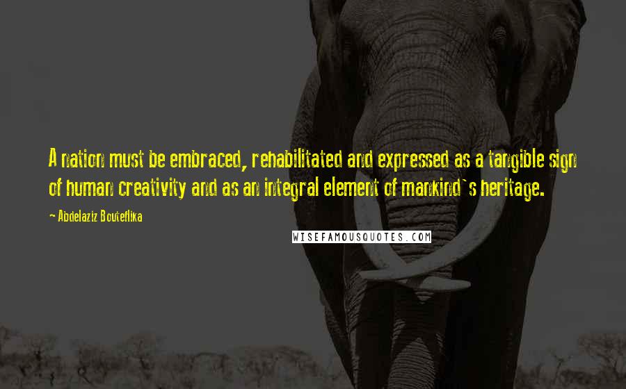 Abdelaziz Bouteflika Quotes: A nation must be embraced, rehabilitated and expressed as a tangible sign of human creativity and as an integral element of mankind's heritage.