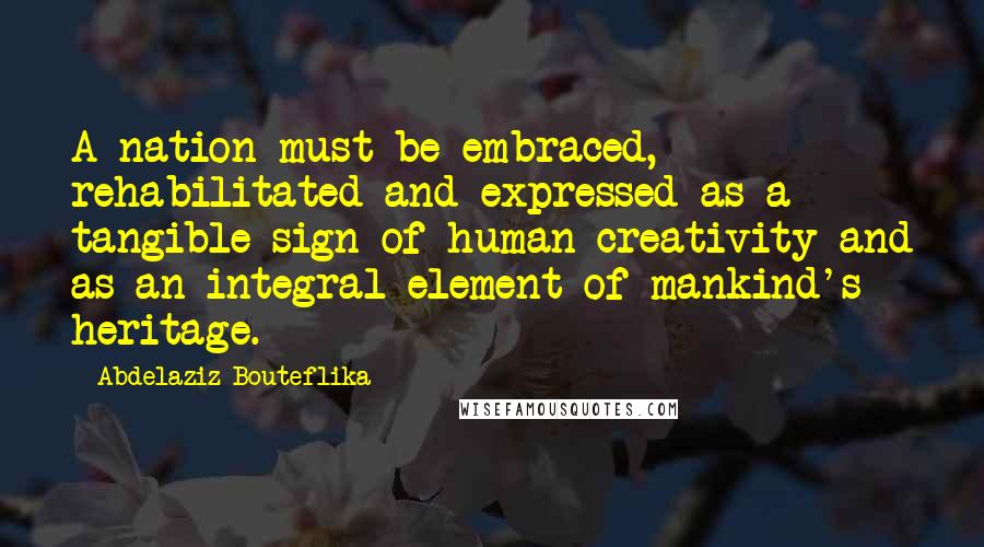 Abdelaziz Bouteflika Quotes: A nation must be embraced, rehabilitated and expressed as a tangible sign of human creativity and as an integral element of mankind's heritage.