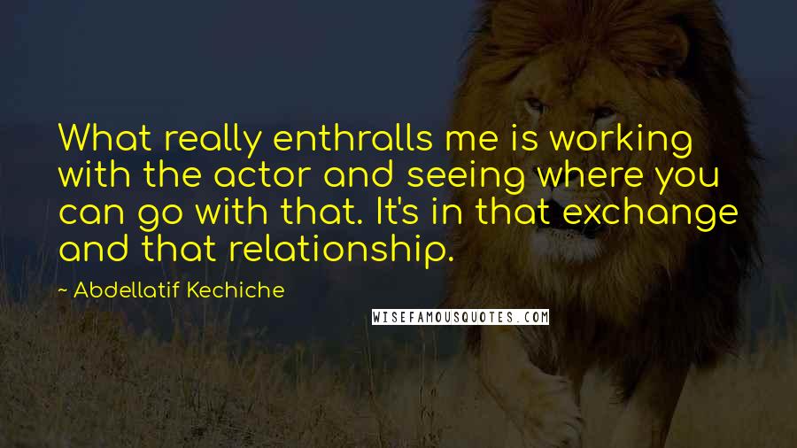 Abdellatif Kechiche Quotes: What really enthralls me is working with the actor and seeing where you can go with that. It's in that exchange and that relationship.