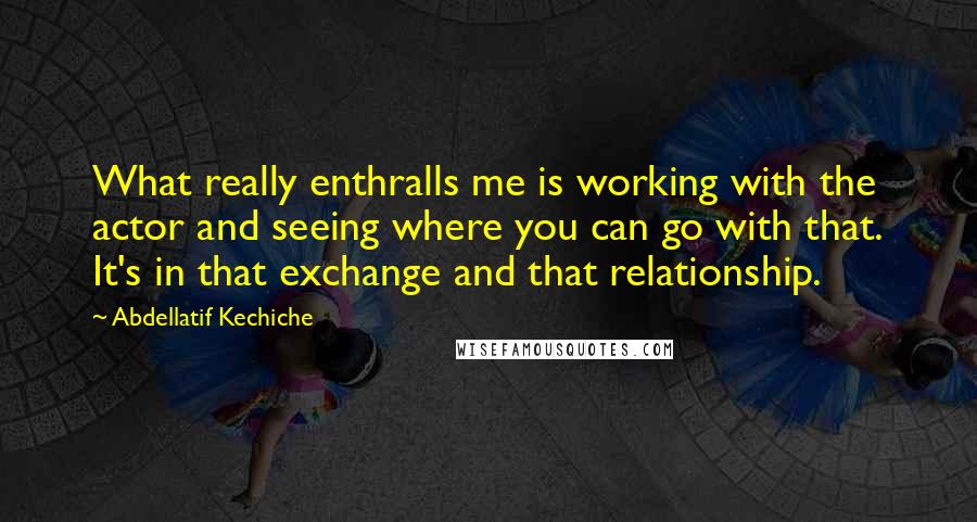 Abdellatif Kechiche Quotes: What really enthralls me is working with the actor and seeing where you can go with that. It's in that exchange and that relationship.