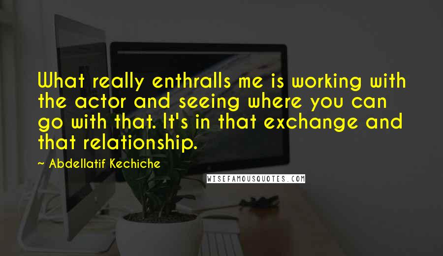 Abdellatif Kechiche Quotes: What really enthralls me is working with the actor and seeing where you can go with that. It's in that exchange and that relationship.