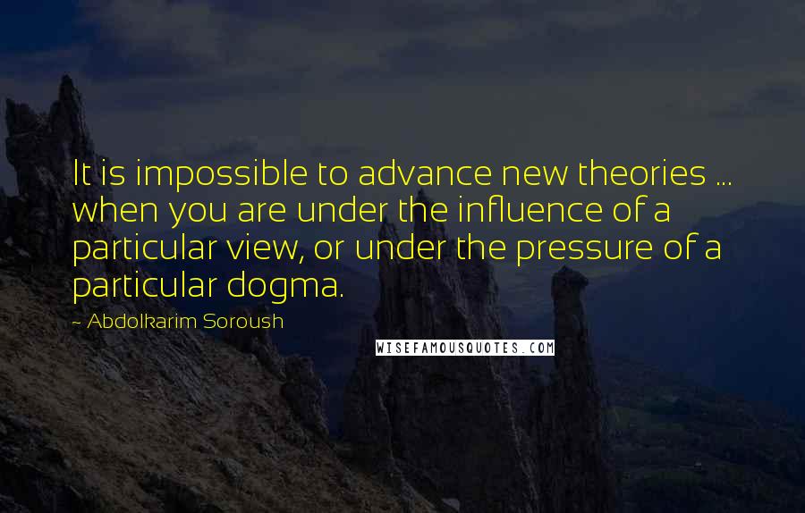 Abdolkarim Soroush Quotes: It is impossible to advance new theories ... when you are under the influence of a particular view, or under the pressure of a particular dogma.