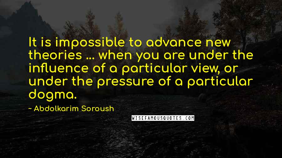 Abdolkarim Soroush Quotes: It is impossible to advance new theories ... when you are under the influence of a particular view, or under the pressure of a particular dogma.