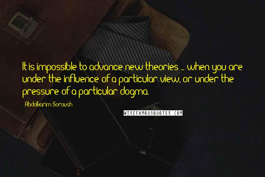 Abdolkarim Soroush Quotes: It is impossible to advance new theories ... when you are under the influence of a particular view, or under the pressure of a particular dogma.