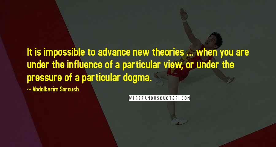 Abdolkarim Soroush Quotes: It is impossible to advance new theories ... when you are under the influence of a particular view, or under the pressure of a particular dogma.