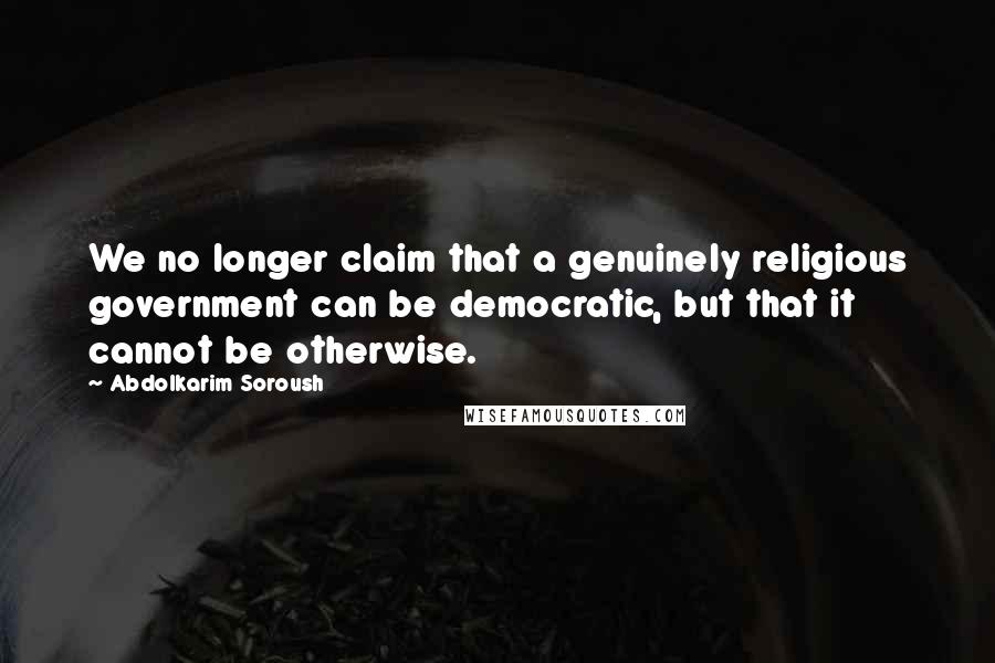 Abdolkarim Soroush Quotes: We no longer claim that a genuinely religious government can be democratic, but that it cannot be otherwise.