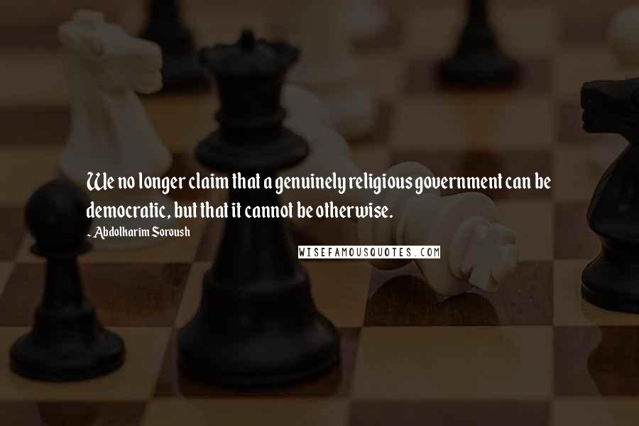 Abdolkarim Soroush Quotes: We no longer claim that a genuinely religious government can be democratic, but that it cannot be otherwise.