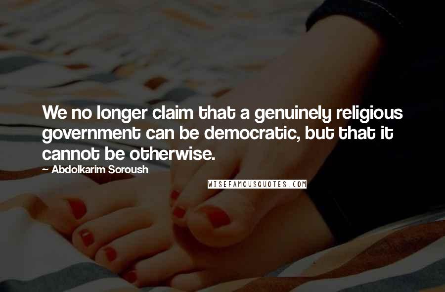 Abdolkarim Soroush Quotes: We no longer claim that a genuinely religious government can be democratic, but that it cannot be otherwise.