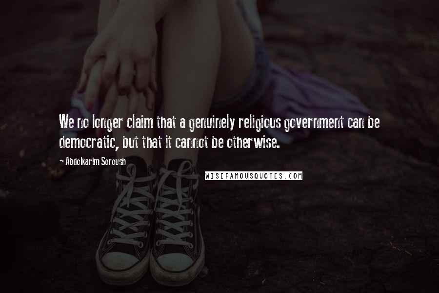 Abdolkarim Soroush Quotes: We no longer claim that a genuinely religious government can be democratic, but that it cannot be otherwise.