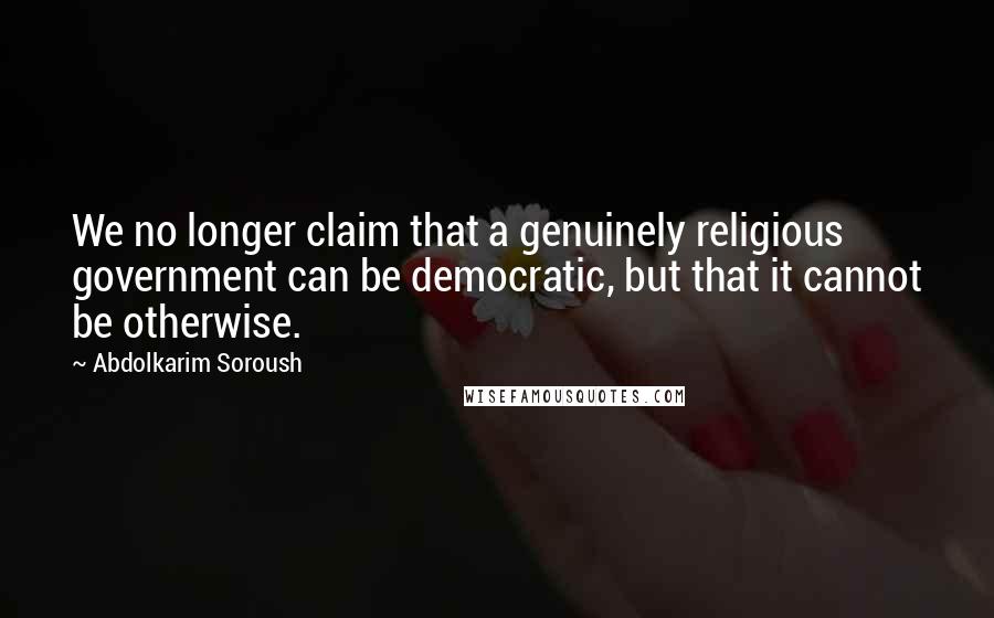 Abdolkarim Soroush Quotes: We no longer claim that a genuinely religious government can be democratic, but that it cannot be otherwise.