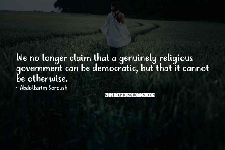 Abdolkarim Soroush Quotes: We no longer claim that a genuinely religious government can be democratic, but that it cannot be otherwise.