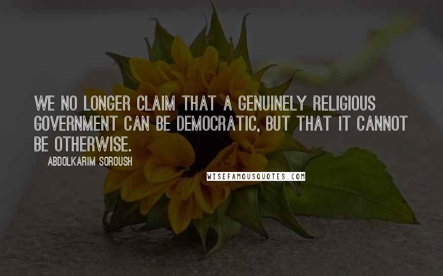 Abdolkarim Soroush Quotes: We no longer claim that a genuinely religious government can be democratic, but that it cannot be otherwise.