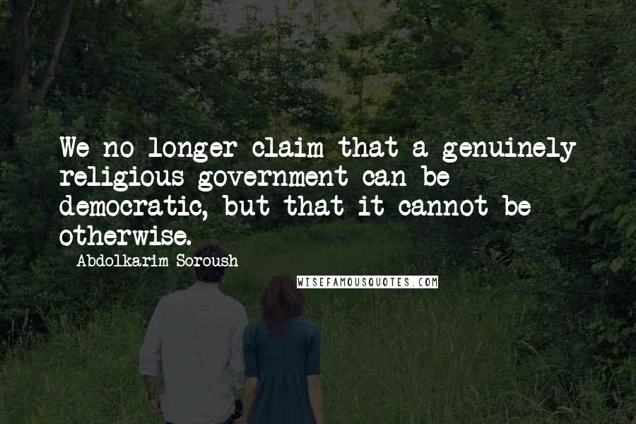 Abdolkarim Soroush Quotes: We no longer claim that a genuinely religious government can be democratic, but that it cannot be otherwise.
