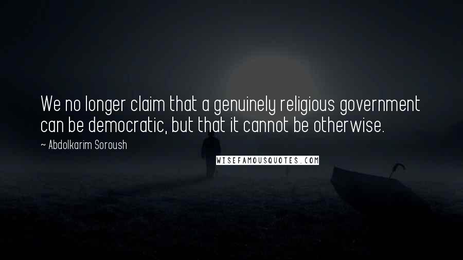 Abdolkarim Soroush Quotes: We no longer claim that a genuinely religious government can be democratic, but that it cannot be otherwise.