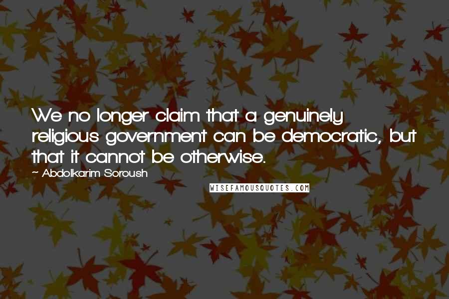 Abdolkarim Soroush Quotes: We no longer claim that a genuinely religious government can be democratic, but that it cannot be otherwise.