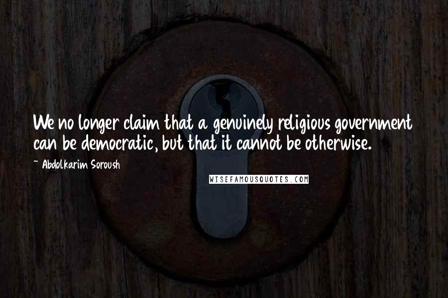 Abdolkarim Soroush Quotes: We no longer claim that a genuinely religious government can be democratic, but that it cannot be otherwise.