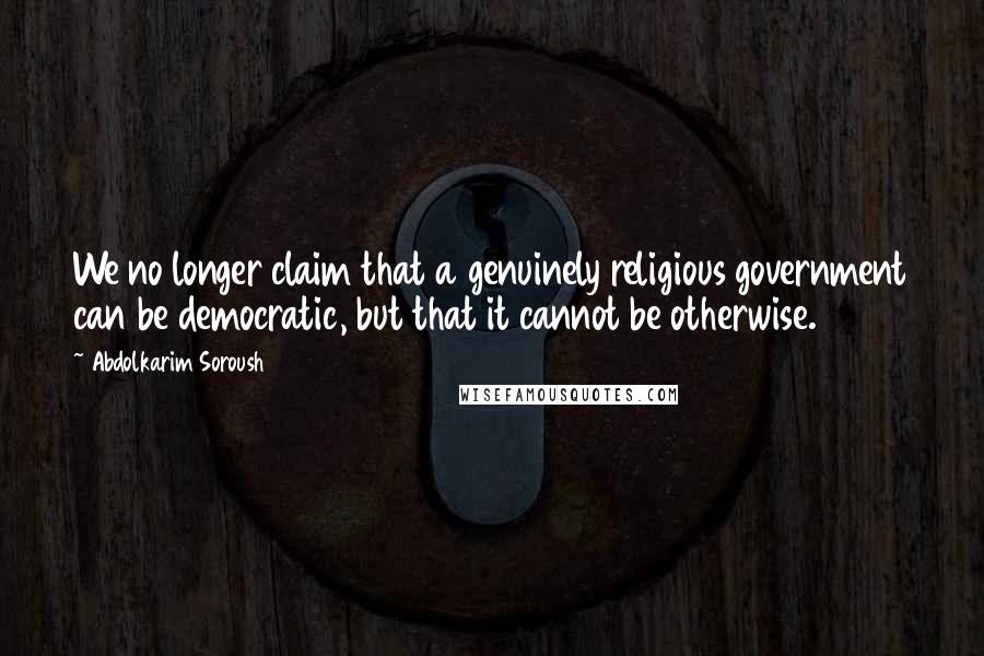 Abdolkarim Soroush Quotes: We no longer claim that a genuinely religious government can be democratic, but that it cannot be otherwise.