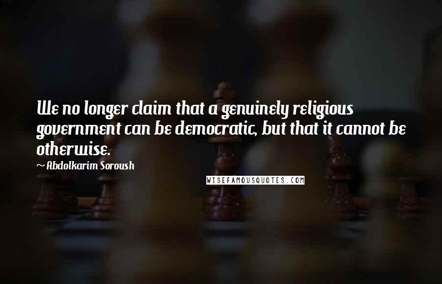 Abdolkarim Soroush Quotes: We no longer claim that a genuinely religious government can be democratic, but that it cannot be otherwise.